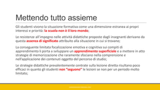 Mettendo tutto assieme
Gli studenti vivono la situazione formativa come una dimensione estranea ai propri
interessi e priorità: la scuola non è il loro mondo;
Le resistenze all’impegno nelle attività didattiche proposte dagli insegnanti derivano da
questa assenza di significato attribuito alla situazione in cui si trovano;
La conseguente limitata focalizzazione emotiva e cognitiva sui compiti di
apprendimento li porta a sviluppare un apprendimento superficiale e a mettere in atto
strategie di memorizzazione che raramente sfociano nella comprensione e
nell’applicazione dei contenuti oggetto del percorso di studio;
Le strategie didattiche prevalentemente centrate sulla lezione diretta risultano poco
efficaci in quanto gli studenti non “seguono” le lezioni se non per un periodo molto
limitato;
GIANNIMARCONATO@GMAIL.COM
 