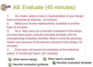 A8: Evaluate (45 minutes)
Heuristic evaluation originates in usability research, as a
technique for early formative evaluation of digital systems. A
group of experts is asked to assess a particular design using a
given rubric (set of heuristics)
• a low-fidelity rapid evaluation which often uncovers design
flaws at an early stage.
• a group of experts “walk through” the evaluated system as if
they were users (learners) engaged in a typical activity.
• The experts use a set of design heuristics - “rules of thumb”
against which they are asked to assess their experience.
 