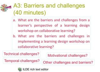 A2: How to ruin a learning
design workshop (20 minutes)
1.List the 10 best ways to ensure that the
learning design workshop you are designing
will fail!
2.Share these with the others via the ILDE. Use
the ILDE Conceptualize/New Rich Text editor
to create a document, then either create your
list by editing it directly, or cut and paste e.g.
from Word.
3.What are the key themes?
ILDE rich text editorPersonas, barriers, concerns
 