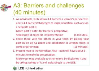 A3: Barriers and challenges
(40 minutes)
a. What are the barriers and challenges from a
learner’s perspective of a learning design
workshop on collaborative learning?
b. What are the barriers and challenges in
implementing a learning design workshop on
collaborative learning?
ILDE rich text editor
Technical challenges? Motivational challenges?
Temporal challenges? Other challenges and barriers?
 