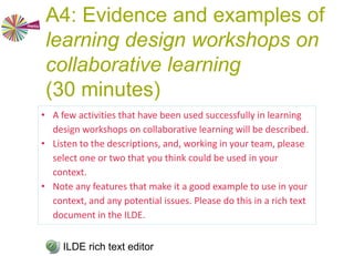 A3: Barriers and challenges
(40 minutes)
1. As individuals, write down 3-4 barriers from a learner’s
perspective and 3-4 barriers/challenges to implementation,
each one on a separate post-it.
Green post it notes for learners’ perspective,
Yellow post-it notes for implementation (5 minutes).
2. Share these with the others in your team by placing your
post-its on an A1 paper and collaborate to arrange them in
some order or map (15 minutes)
3. Present map to the workshop. Your team will have about 5
minutes to make its presentation.
Make your map available to other teams by displaying it and
by taking a photo of it and uploading it to the ILDE.
ILDE rich text editor
 