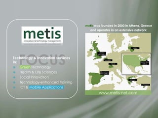metis was founded in 2000 in Athens, Greece
                                     and operates in an extensive network:




                                                                          Vilnius




   FOCUS
                                           London
                                          Rep Office

Technology & Innovation services                   Brussels
in:                                                           Zürich
                                                                                    Boston Rep
                                                                                      Office

 Green technology
 Health & Life Sciences                     Barcelona
                                             Rep Office

 Social Innovation
                                                                       Athens
 Technology-enhanced training
                                                                                      Limassol

 ICT & Mobile Applications

                                           www.metis-net.com
 