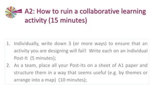1. Individually, write down 3 (or more ways) to ensure that an
activity you are designing will fail! Write each on an individual
Post-It (5 minutes);
2. As a team, place all your Post-Its on a sheet of A1 paper and
structure them in a way that seems useful (e.g. by themes or
arrange into a map) (10 minutes);
A2: How to ruin a collaborative learning
activity (15 minutes)
 