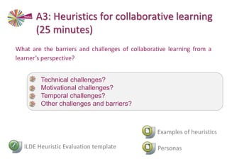 What are the barriers and challenges of collaborative learning from a
learner’s perspective?
ILDE Heuristic Evaluation template
• Technical challenges?
• Motivational challenges?
• Temporal challenges?
• Other challenges and barriers?
Personas
A3: Heuristics for collaborative learning
(25 minutes)
Examples of heuristics
 