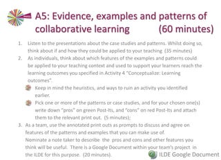1. Listen to the presentations about the case studies and patterns. Whilst doing so,
think about if and how they could be applied to your teaching (35 minutes)
2. As individuals, think about which features of the examples and patterns could
be applied to your teaching context and used to support your learners reach the
learning outcomes you specified in Activity 4 “Conceptualize: Learning
outcomes”.
• Keep in mind the heuristics, and ways to ruin an activity you identified
earlier.
• Pick one or more of the patterns or case studies, and for your chosen one(s)
write down “pros” on green Post-Its, and “cons” on red Post-Its and attach
them to the relevant print out. (5 minutes);
3. As a team, use the annotated print outs as prompts to discuss and agree on
features of the patterns and examples that you can make use of.
Nominate a note taker to describe the pros and cons and other features you
think will be useful. There is a Google Document within your team’s project in
the ILDE for this purpose. (20 minutes).
A5: Evidence, examples and patterns of
collaborative learning (60 minutes)
ILDE Google Document
 