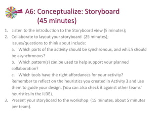 A6: Conceptualize: Storyboard
(45 minutes)
1. Listen to the introduction to the Storyboard view (5 minutes);
2. Collaborate to layout your storyboard (25 minutes);
Issues/questions to think about include:
a. Which parts of the activity should be synchronous, and which should
be asynchronous?
b. Which pattern(s) can be used to help support your planned
collaboration?
c. Which tools have the right affordances for your activity?
Remember to reflect on the heuristics you created in Activity 3 and use
them to guide your design. (You can also check it against other teams’
heuristics in the ILDE).
3. Present your storyboard to the workshop (15 minutes, about 5 minutes
per team).
 