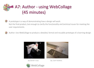 • A prototype is a way of demonstrating how a design will work.
Not the final product, but enough to clarify the functionality and technical issues for meeting the
user requirements.
• Author: Use WebCollage to produce a detailed, formal and reusable prototype of a learning design
(by Daniel Y. Go) (by Zach Hoeken)
WebCollage
A7: Author - using WebCollage
(45 minutes)
 