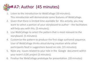 A7: Author (45 minutes)
1. Listen to the introduction to WebCollage (10 minutes);
This introduction will demonstrate some features of WebCollage.
2. Given that there is limited time available for this activity, you may
want to select a portion of your storyboard to author – the facilitators
will help you with this. (5 minutes);
3. Use WebCollage to select the pattern that is most relevant to the
storyboard. (5 minutes);
4. Customise the pattern to produce the first stage authored sequence.
User of WebCollage thinks-aloud during creation while other
participants feed in suggestions based on role. (15 minutes);
5. Note any issues related to your role in the Google document within
your team’s ILDE project (5 minutes);
6. Finalise the WebCollage prototype for presentation. (10 minutes)
 