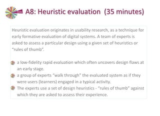 Heuristic evaluation originates in usability research, as a technique for
early formative evaluation of digital systems. A team of experts is
asked to assess a particular design using a given set of heuristics or
“rules of thumb”.
• a low-fidelity rapid evaluation which often uncovers design flaws at
an early stage.
• a group of experts “walk through” the evaluated system as if they
were users (learners) engaged in a typical activity.
• The experts use a set of design heuristics - “rules of thumb” against
which they are asked to assess their experience.
A8: Heuristic evaluation (35 minutes)
 