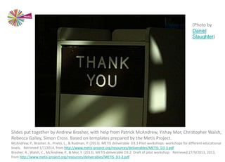 (Photo by
Daniel
Slaughter)
Slides put together by Andrew Brasher, with help from Patrick McAndrew, Yishay Mor, Christopher Walsh,
Rebecca Galley, Simon Cross. Based on templates prepared by the Metis Project.
McAndrew, P., Brasher, A., Prieto, L., & Rudman, P. (2013). METIS deliverable D3.3 Pilot workshops: workshops for different educational
levels. Retrieved 1/7/2014, from http://www.metis-project.org/resources/deliverables/METIS_D3-3.pdf
Brasher, A., Walsh, C., McAndrew, P., & Mor, Y. (2013). METIS deliverable D3.2: Draft of pilot workshop. Retrieved 27/9/2013, 2013,
from http://www.metis-project.org/resources/deliverables/METIS_D3-2.pdf
 