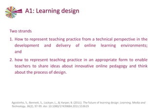 Two strands
1. How to represent teaching practice from a technical perspective in the
development and delivery of online learning environments;
and
2. how to represent teaching practice in an appropriate form to enable
teachers to share ideas about innovative online pedagogy and think
about the process of design.
Agostinho, S., Bennett, S., Lockyer, L., & Harper, B. (2011). The future of learning design. Learning, Media and
Technology, 36(2), 97-99. doi: 10.1080/17439884.2011.553619
A1: Learning design
 