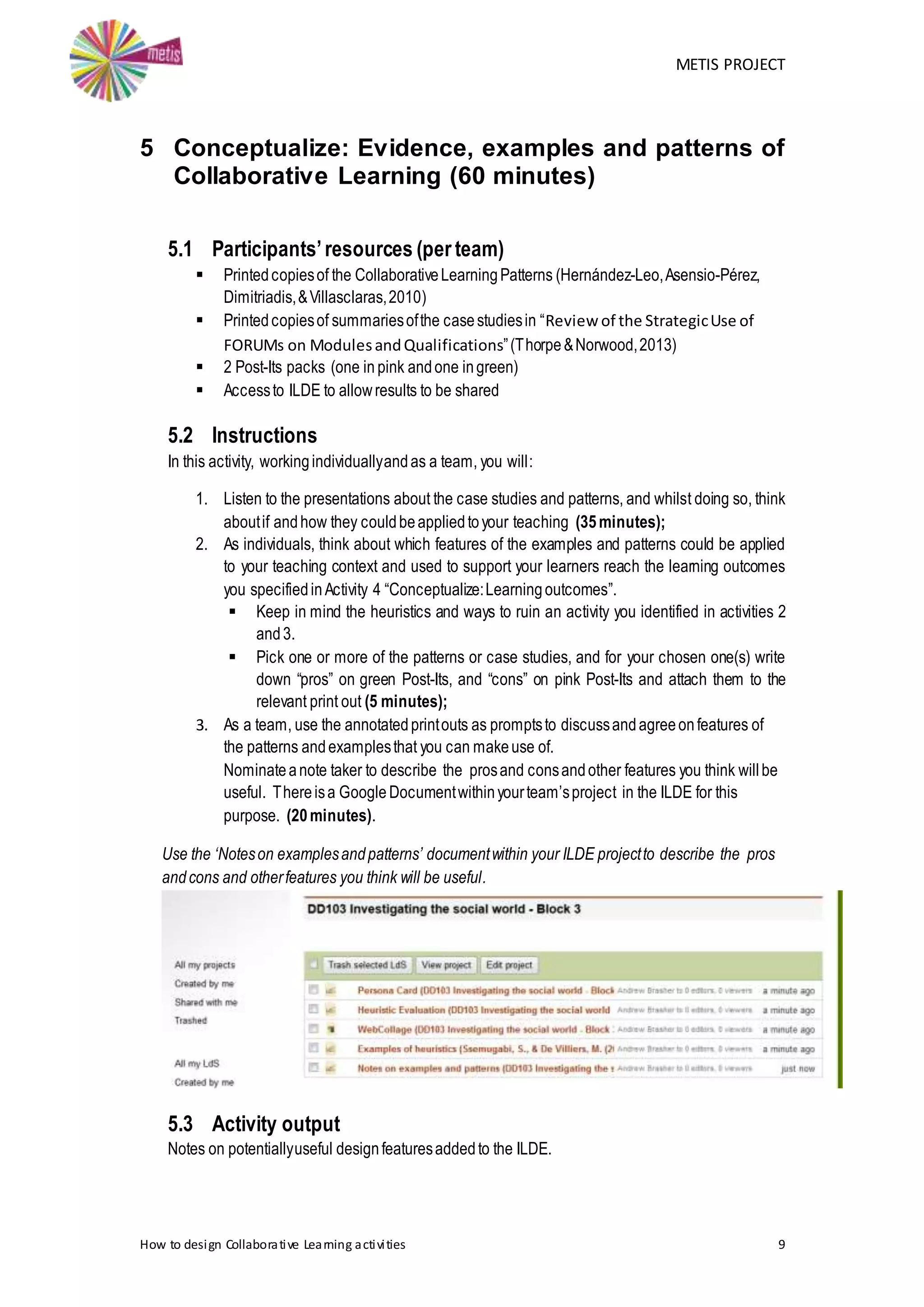 METIS PROJECT
How to design Collaborative Learning activities 9
5 Conceptualize: Evidence, examples and patterns of
Collaborative Learning (60 minutes)
5.1 Participants’resources (per team)
 Printedcopiesof the CollaborativeLearningPatterns (Hernández-Leo,Asensio-Pérez,
Dimitriadis,&Villasclaras,2010)
 Printedcopiesof summariesofthe casestudiesin “Review of the StrategicUse of
FORUMs on ModulesandQualifications”(Thorpe&Norwood,2013)
 2 Post-Its packs (one in pink andone ingreen)
 Accessto ILDE to allowresults to be shared
5.2 Instructions
In this activity, workingindividuallyandas a team, you will:
1. Listen to the presentations about the case studies and patterns, and whilst doing so, think
aboutif andhow they couldbeappliedtoyour teaching (35minutes);
2. As individuals, think about which features of the examples and patterns could be applied
to your teaching context and used to support your learners reach the learning outcomes
you specifiedinActivity 4 “Conceptualize:Learningoutcomes”.
 Keep in mind the heuristics and ways to ruin an activity you identified in activities 2
and3.
 Pick one or more of the patterns or case studies, and for your chosen one(s) write
down “pros” on green Post-Its, and “cons” on pink Post-Its and attach them to the
relevant print out (5 minutes);
3. As a team, use the annotatedprintouts as promptsto discussandagreeonfeatures of
the patterns andexamplesthat you can makeuse of.
Nominateanote taker to describe the prosand consandother features you think willbe
useful. Thereisa Google Documentwithinyourteam’sproject in the ILDE for this
purpose. (20minutes).
Use the ‘Noteson examplesandpatterns’ documentwithin your ILDE projectto describe the pros
andcons and otherfeatures you think will be useful.
5.3 Activity output
Notes on potentiallyuseful designfeaturesaddedto the ILDE.
 