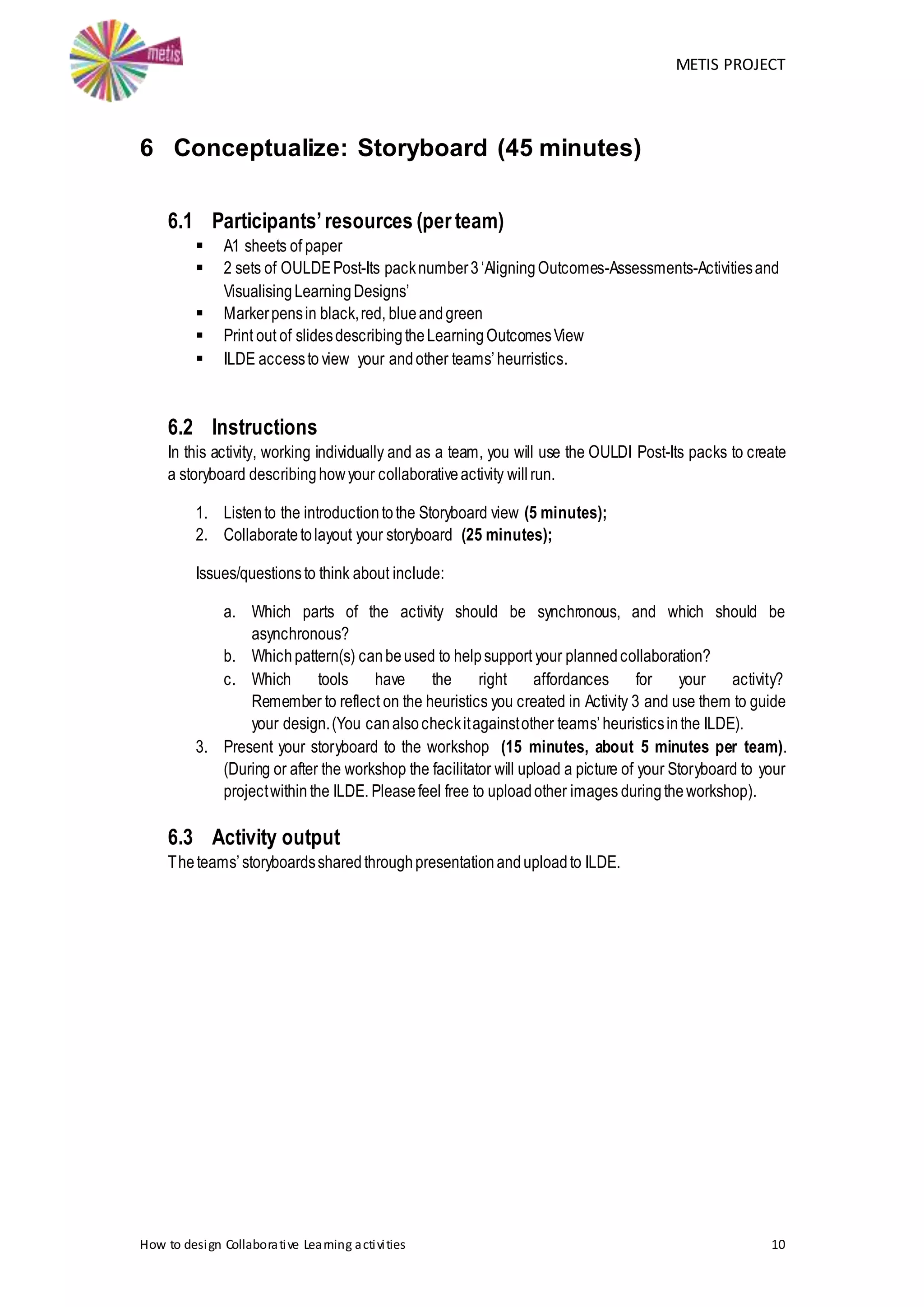 METIS PROJECT
How to design Collaborative Learning activities 10
6 Conceptualize: Storyboard (45 minutes)
6.1 Participants’resources (per team)
 A1 sheets of paper
 2 sets of OULDEPost-Its packnumber3‘AligningOutcomes-Assessments-Activitiesand
VisualisingLearningDesigns’
 Markerpensin black,red, blueandgreen
 Print out of slidesdescribingtheLearningOutcomesView
 ILDE accessto view your andother teams’heurristics.
6.2 Instructions
In this activity, working individually and as a team, you will use the OULDI Post-Its packs to create
a storyboard describinghowyour collaborativeactivity willrun.
1. Listento the introductiontothe Storyboard view (5 minutes);
2. Collaboratetolayout your storyboard (25 minutes);
Issues/questionsto think about include:
a. Which parts of the activity should be synchronous, and which should be
asynchronous?
b. Whichpattern(s) canbeused to helpsupport your plannedcollaboration?
c. Which tools have the right affordances for your activity?
Remember to reflect on the heuristics you created in Activity 3 and use them to guide
your design.(You canalsocheckitagainstother teams’heuristicsinthe ILDE).
3. Present your storyboard to the workshop (15 minutes, about 5 minutes per team).
(During or after the workshop the facilitator will upload a picture of your Storyboard to your
projectwithin the ILDE. Pleasefeel free to uploadother images duringtheworkshop).
6.3 Activity output
Theteams’storyboardssharedthroughpresentationanduploadto ILDE.
 