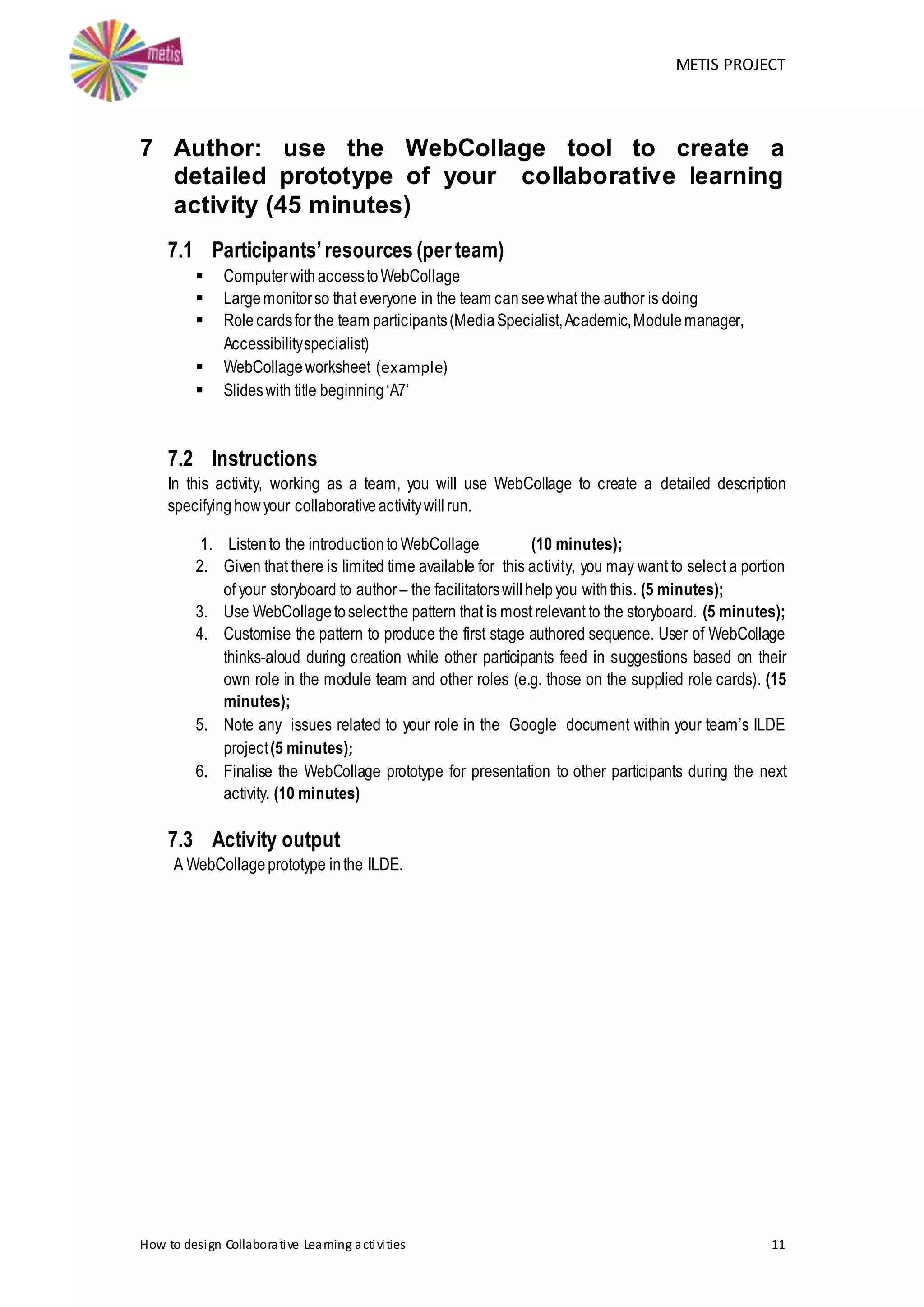 METIS PROJECT
How to design Collaborative Learning activities 11
7 Author: use the WebCollage tool to create a
detailed prototype of your collaborative learning
activity (45 minutes)
7.1 Participants’resources (per team)
 ComputerwithaccesstoWebCollage
 Largemonitorso that everyone in the team canseewhat the author is doing
 Rolecardsfor the team participants(MediaSpecialist,Academic,Modulemanager,
Accessibilityspecialist)
 WebCollageworksheet (example)
 Slideswith title beginning‘A7’
7.2 Instructions
In this activity, working as a team, you will use WebCollage to create a detailed description
specifying howyour collaborativeactivitywillrun.
1. Listento the introductiontoWebCollage (10 minutes);
2. Given that there is limited time available for this activity, you may want to select a portion
of your storyboard to author– the facilitatorswillhelpyou withthis. (5 minutes);
3. Use WebCollagetoselectthe pattern that is most relevant to the storyboard. (5 minutes);
4. Customise the pattern to produce the first stage authored sequence. User of WebCollage
thinks-aloud during creation while other participants feed in suggestions based on their
own role in the module team and other roles (e.g. those on the supplied role cards). (15
minutes);
5. Note any issues related to your role in the Google document within your team’s ILDE
project(5 minutes);
6. Finalise the WebCollage prototype for presentation to other participants during the next
activity. (10 minutes)
7.3 Activity output
A WebCollageprototype inthe ILDE.
 