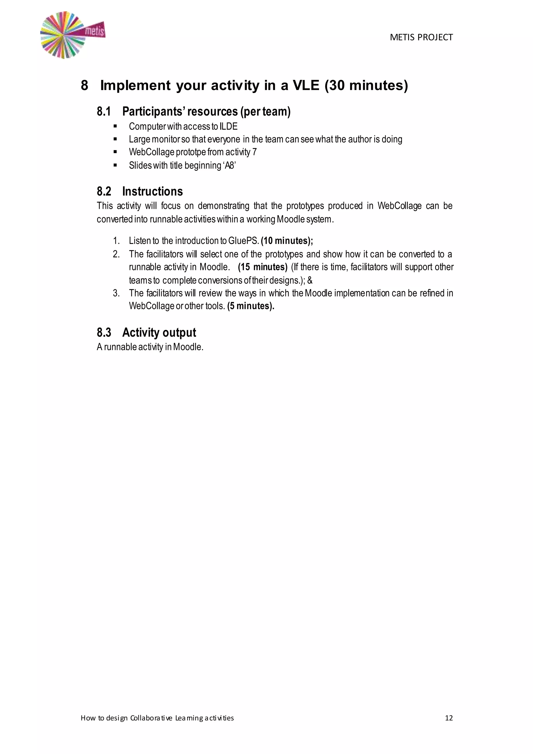 METIS PROJECT
How to design Collaborative Learning activities 12
8 Implement your activity in a VLE (30 minutes)
8.1 Participants’resources (per team)
 ComputerwithaccesstoILDE
 Largemonitorso that everyone in the team canseewhat the author is doing
 WebCollageprototpefrom activity 7
 Slideswith title beginning‘A8’
8.2 Instructions
This activity will focus on demonstrating that the prototypes produced in WebCollage can be
convertedinto runnableactivitieswithina workingMoodlesystem.
1. Listento the introductiontoGluePS.(10 minutes);
2. The facilitators will select one of the prototypes and show how it can be converted to a
runnable activity in Moodle. (15 minutes) (If there is time, facilitators will support other
teamsto completeconversions oftheirdesigns.); &
3. The facilitators will review the ways in which theMoodle implementation can be refined in
WebCollageorother tools. (5 minutes).
8.3 Activity output
A runnableactivity inMoodle.
 
