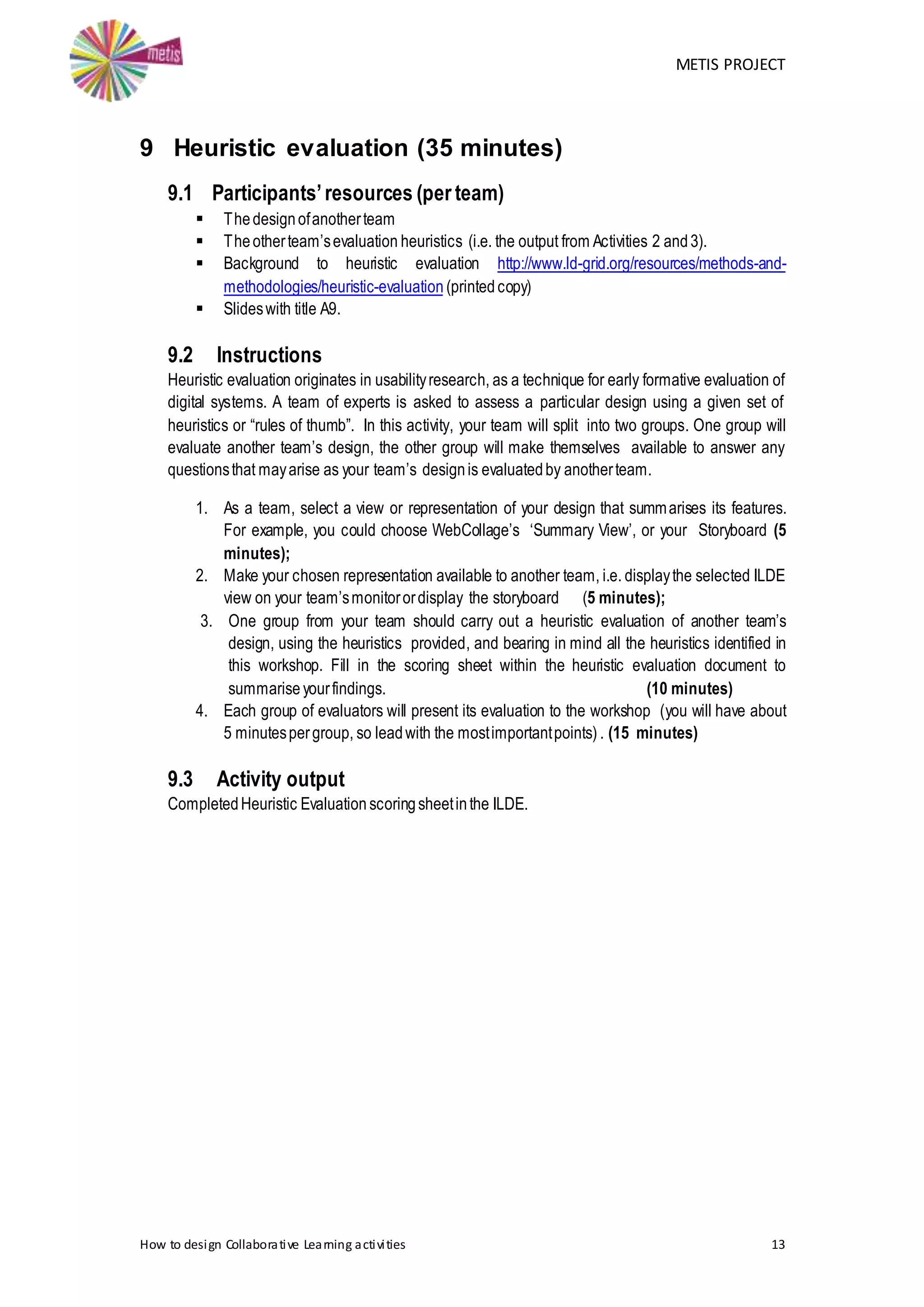 METIS PROJECT
How to design Collaborative Learning activities 13
9 Heuristic evaluation (35 minutes)
9.1 Participants’resources (per team)
 Thedesignofanotherteam
 Theotherteam’sevaluation heuristics (i.e. the output from Activities 2 and3).
 Background to heuristic evaluation http://www.ld-grid.org/resources/methods-and-
methodologies/heuristic-evaluation (printedcopy)
 Slideswith title A9.
9.2 Instructions
Heuristic evaluation originates in usabilityresearch, as a technique for early formative evaluation of
digital systems. A team of experts is asked to assess a particular design using a given set of
heuristics or “rules of thumb”. In this activity, your team will split into two groups. One group will
evaluate another team’s design, the other group will make themselves available to answer any
questionsthat mayarise as your team’s designis evaluatedby anotherteam.
1. As a team, select a view or representation of your design that summarises its features.
For example, you could choose WebCollage’s ‘Summary View’, or your Storyboard (5
minutes);
2. Make your chosen representation available to another team, i.e. displaythe selected ILDE
view on your team’smonitorordisplay the storyboard (5 minutes);
3. One group from your team should carry out a heuristic evaluation of another team’s
design, using the heuristics provided, and bearing in mind all the heuristics identified in
this workshop. Fill in the scoring sheet within the heuristic evaluation document to
summarise yourfindings. (10 minutes)
4. Each group of evaluators will present its evaluation to the workshop (you will have about
5 minutespergroup, so leadwith the mostimportantpoints) . (15 minutes)
9.3 Activity output
CompletedHeuristic Evaluation scoringsheetinthe ILDE.
 