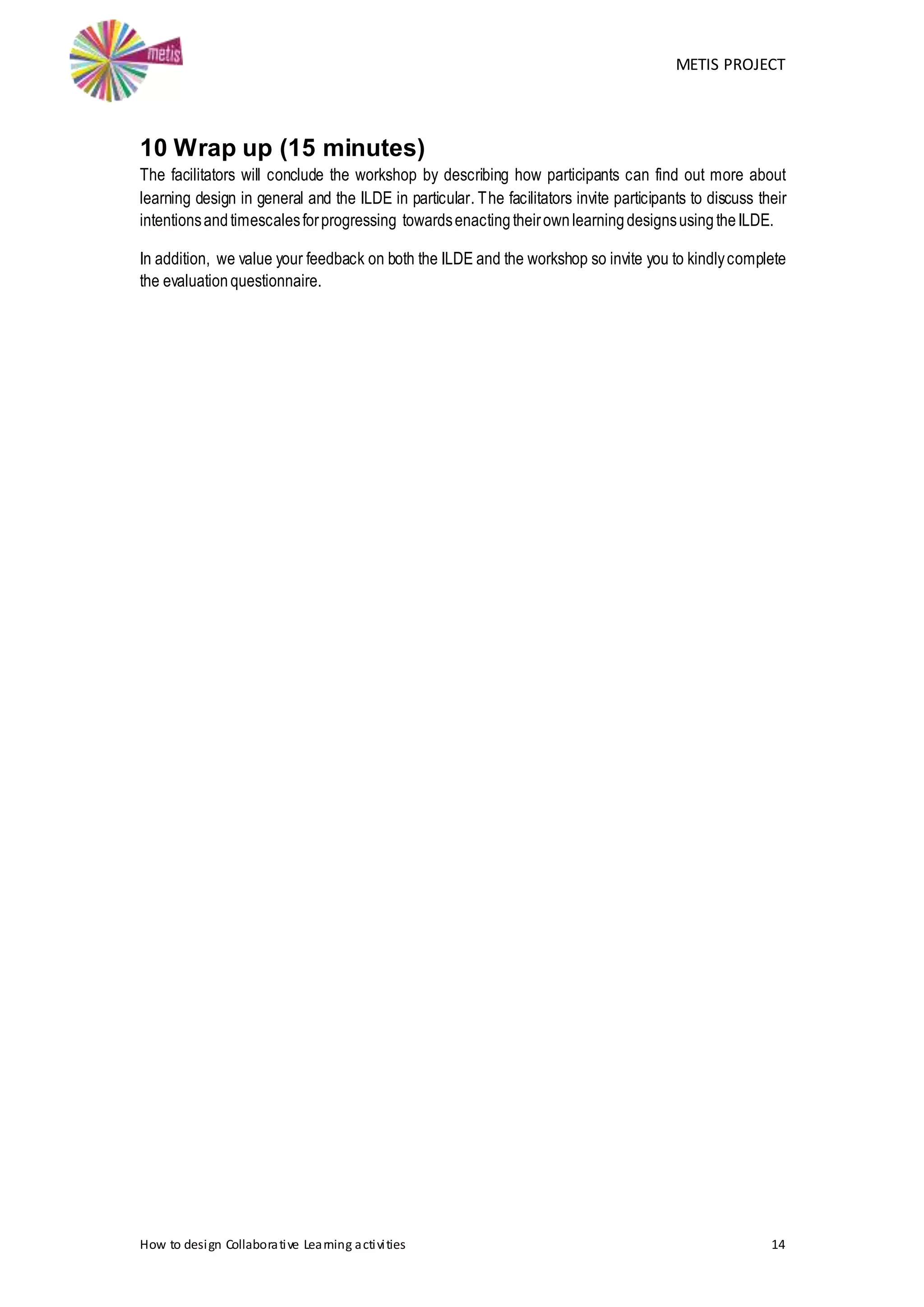 METIS PROJECT
How to design Collaborative Learning activities 14
10 Wrap up (15 minutes)
The facilitators will conclude the workshop by describing how participants can find out more about
learning design in general and the ILDE in particular. The facilitators invite participants to discuss their
intentionsandtimescalesforprogressing towardsenactingtheirownlearningdesignsusingtheILDE.
In addition, we value your feedback on both the ILDE and the workshop so invite you to kindlycomplete
the evaluationquestionnaire.
 