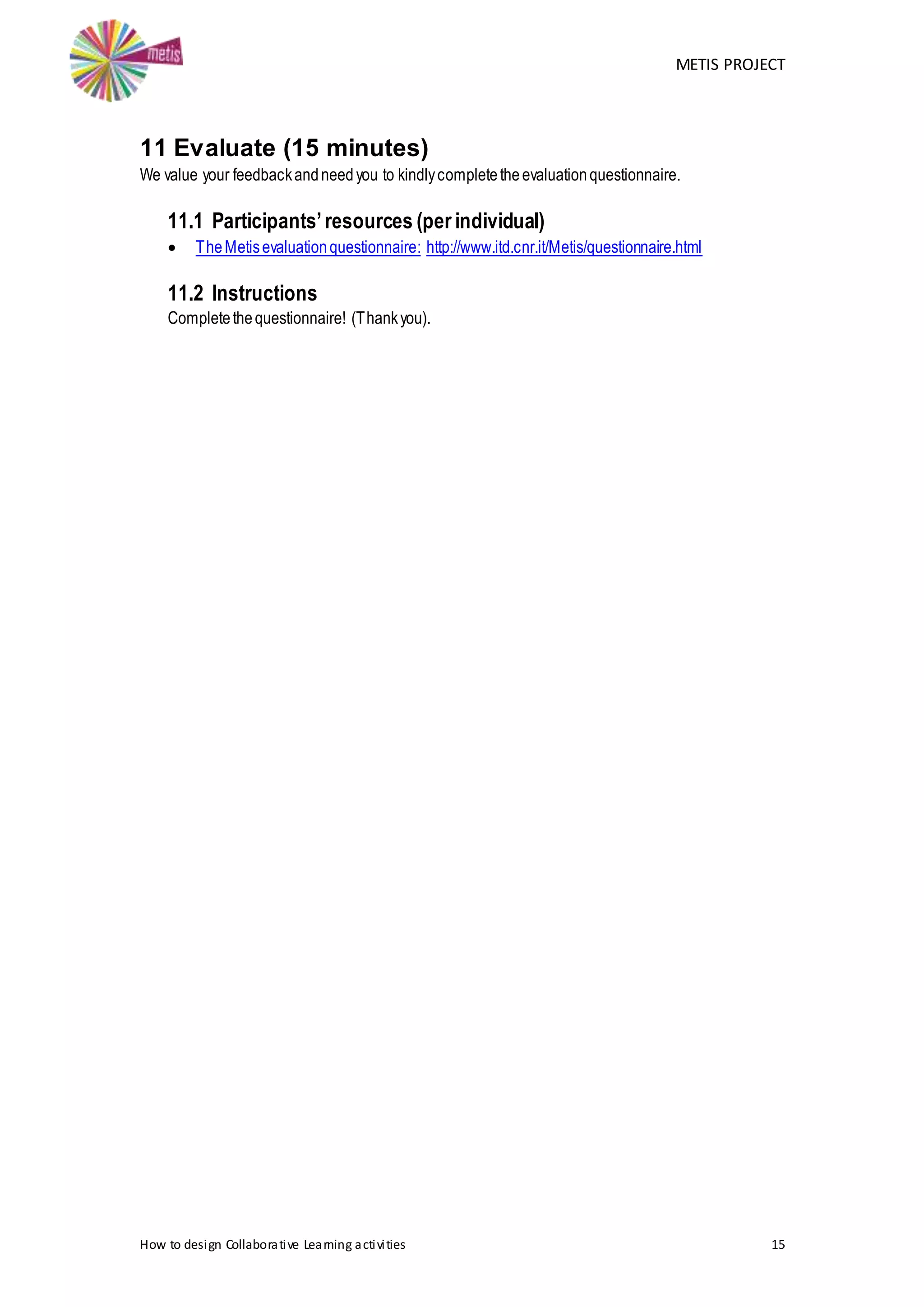 METIS PROJECT
How to design Collaborative Learning activities 15
11 Evaluate (15 minutes)
We value your feedbackandneedyou to kindlycompletetheevaluationquestionnaire.
11.1 Participants’resources (per individual)
 TheMetisevaluationquestionnaire: http://www.itd.cnr.it/Metis/questionnaire.html
11.2 Instructions
Completethequestionnaire! (Thankyou).
 