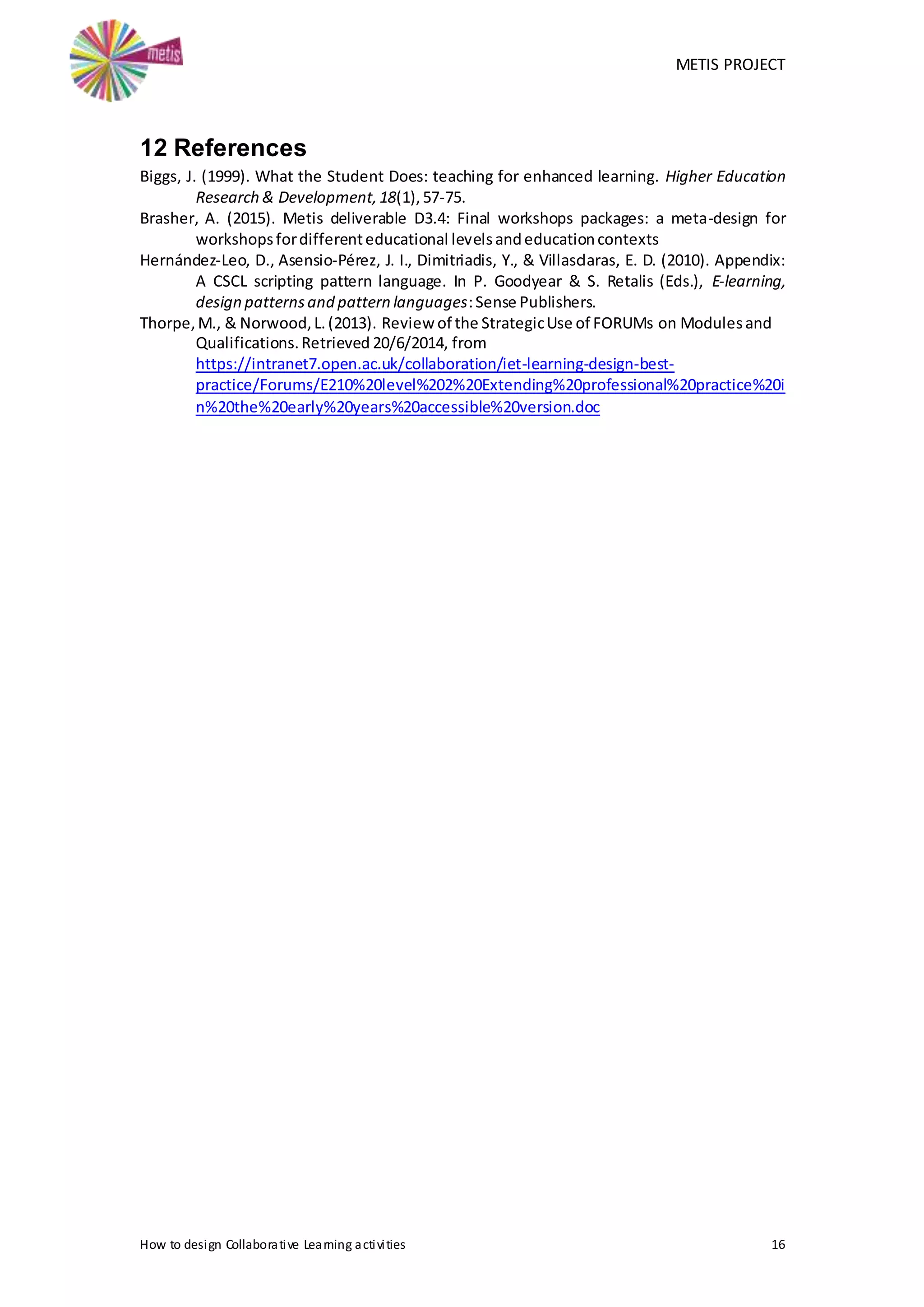 METIS PROJECT
How to design Collaborative Learning activities 16
12 References
Biggs, J. (1999). What the Student Does: teaching for enhanced learning. Higher Education
Research & Development,18(1),57-75.
Brasher, A. (2015). Metis deliverable D3.4: Final workshops packages: a meta-design for
workshopsfordifferenteducational levelsandeducationcontexts
Hernández-Leo, D., Asensio-Pérez, J. I., Dimitriadis, Y., & Villasclaras, E. D. (2010). Appendix:
A CSCL scripting pattern language. In P. Goodyear & S. Retalis (Eds.), E-learning,
design patternsand pattern languages:Sense Publishers.
Thorpe,M., & Norwood,L.(2013). Review of the StrategicUse of FORUMs on Modulesand
Qualifications.Retrieved 20/6/2014, from
https://intranet7.open.ac.uk/collaboration/iet-learning-design-best-
practice/Forums/E210%20level%202%20Extending%20professional%20practice%20i
n%20the%20early%20years%20accessible%20version.doc
 