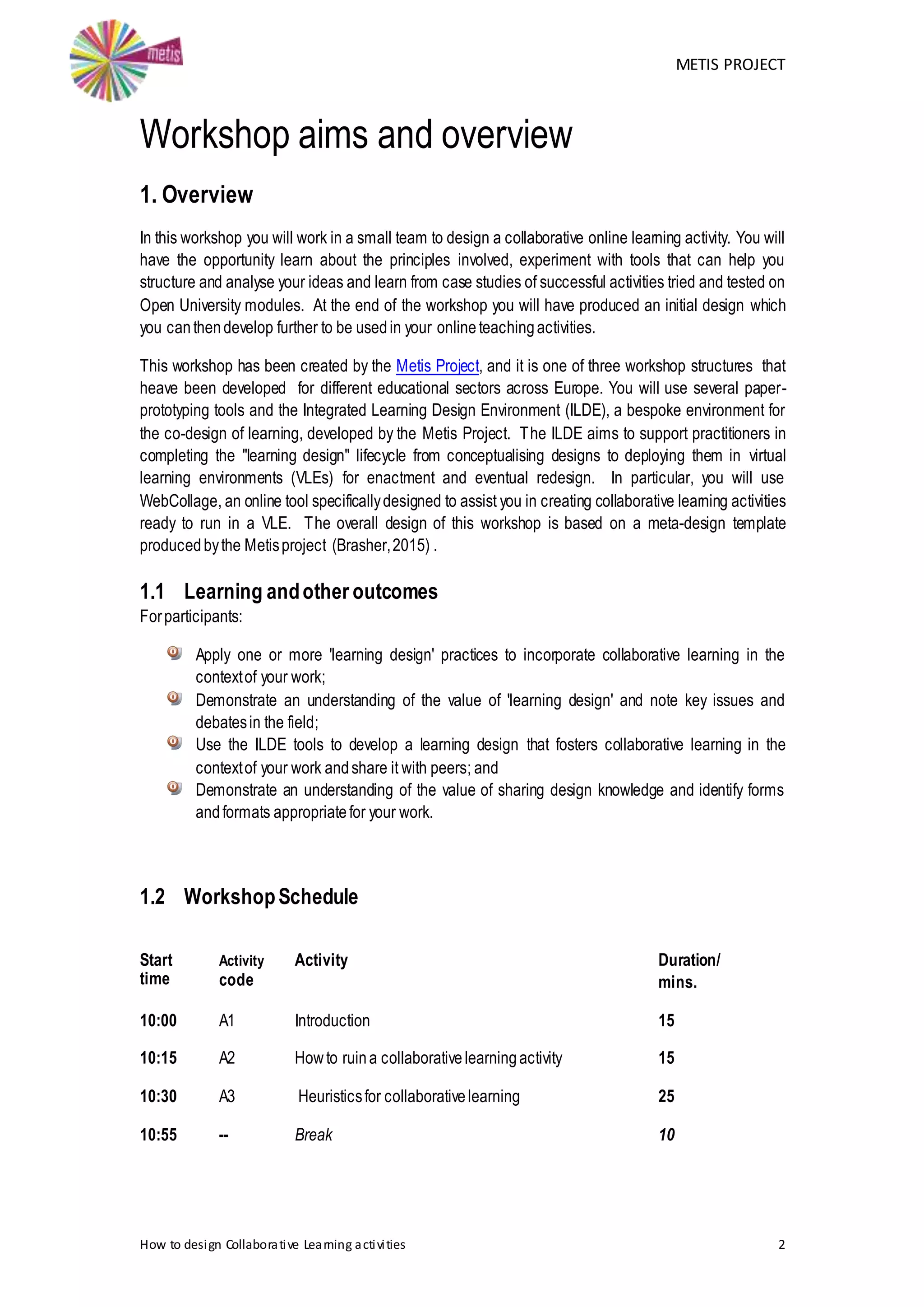 METIS PROJECT
How to design Collaborative Learning activities 2
Workshop aims and overview
1. Overview
In this workshop you will work in a small team to design a collaborative online learning activity. You will
have the opportunity learn about the principles involved, experiment with tools that can help you
structure and analyse your ideas and learn from case studies of successful activities tried and tested on
Open University modules. At the end of the workshop you will have produced an initial design which
you canthendevelop further to be usedin your online teachingactivities.
This workshop has been created by the Metis Project, and it is one of three workshop structures that
heave been developed for different educational sectors across Europe. You will use several paper-
prototyping tools and the Integrated Learning Design Environment (ILDE), a bespoke environment for
the co-design of learning, developed by the Metis Project. The ILDE aims to support practitioners in
completing the "learning design" lifecycle from conceptualising designs to deploying them in virtual
learning environments (VLEs) for enactment and eventual redesign. In particular, you will use
WebCollage, an online tool specificallydesigned to assist you in creating collaborative learning activities
ready to run in a VLE. The overall design of this workshop is based on a meta-design template
producedbythe Metisproject (Brasher,2015) .
1.1 Learning andother outcomes
Forparticipants:
Apply one or more 'learning design' practices to incorporate collaborative learning in the
contextof your work;
Demonstrate an understanding of the value of 'learning design' and note key issues and
debatesin the field;
Use the ILDE tools to develop a learning design that fosters collaborative learning in the
contextof your work andshare it with peers; and
Demonstrate an understanding of the value of sharing design knowledge and identify forms
andformats appropriatefor your work.
1.2 WorkshopSchedule
Start
time
Activity
code
Activity Duration/
mins.
10:00 A1 Introduction 15
10:15 A2 Howto ruina collaborativelearningactivity 15
10:30 A3 Heuristicsfor collaborativelearning 25
10:55 -- Break 10
 