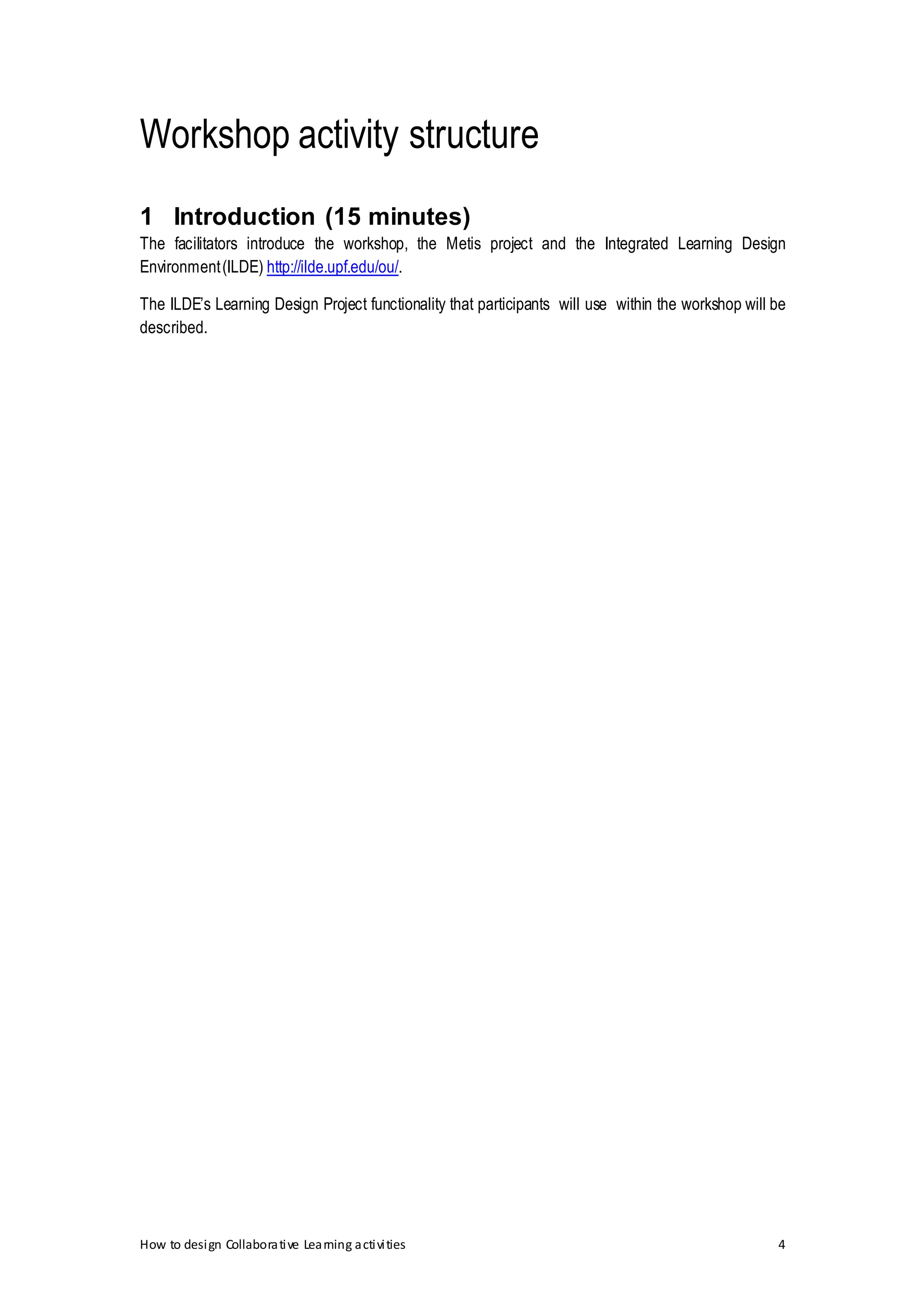 How to design Collaborative Learning activities 4
Workshop activity structure
1 Introduction (15 minutes)
The facilitators introduce the workshop, the Metis project and the Integrated Learning Design
Environment(ILDE) http://ilde.upf.edu/ou/.
The ILDE’s Learning Design Project functionality that participants will use within the workshop will be
described.
 