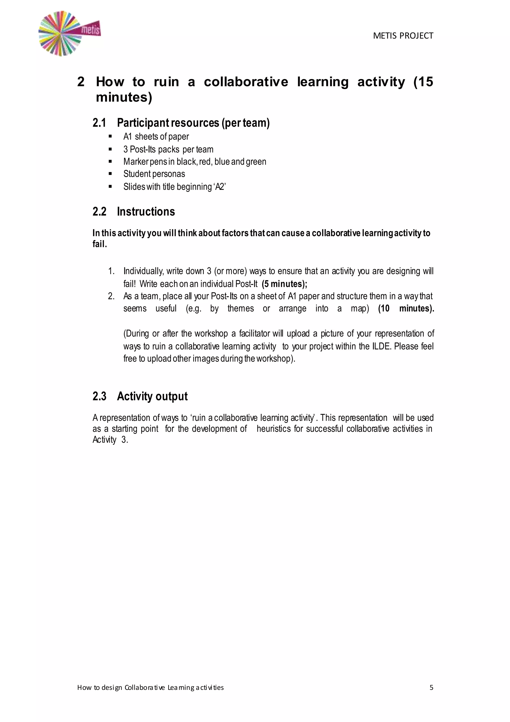 METIS PROJECT
How to design Collaborative Learning activities 5
2 How to ruin a collaborative learning activity (15
minutes)
2.1 Participantresources (per team)
 A1 sheets of paper
 3 Post-Its packs per team
 Markerpensin black,red, blueandgreen
 Student personas
 Slideswith title beginning‘A2’
2.2 Instructions
In thisactivityyou will thinkabout factorsthatcan causea collaborative learningactivityto
fail.
1. Individually, write down 3 (or more) ways to ensure that an activity you are designing will
fail! Write eachonan individual Post-It (5 minutes);
2. As a team, place all your Post-Its on a sheet of A1 paper and structure them in a waythat
seems useful (e.g. by themes or arrange into a map) (10 minutes).
(During or after the workshop a facilitator will upload a picture of your representation of
ways to ruin a collaborative learning activity to your project within the ILDE. Please feel
free to uploadother imagesduringtheworkshop).
2.3 Activity output
A representation of ways to ‘ruin a collaborative learning activity’. This representation will be used
as a starting point for the development of heuristics for successful collaborative activities in
Activity 3.
 