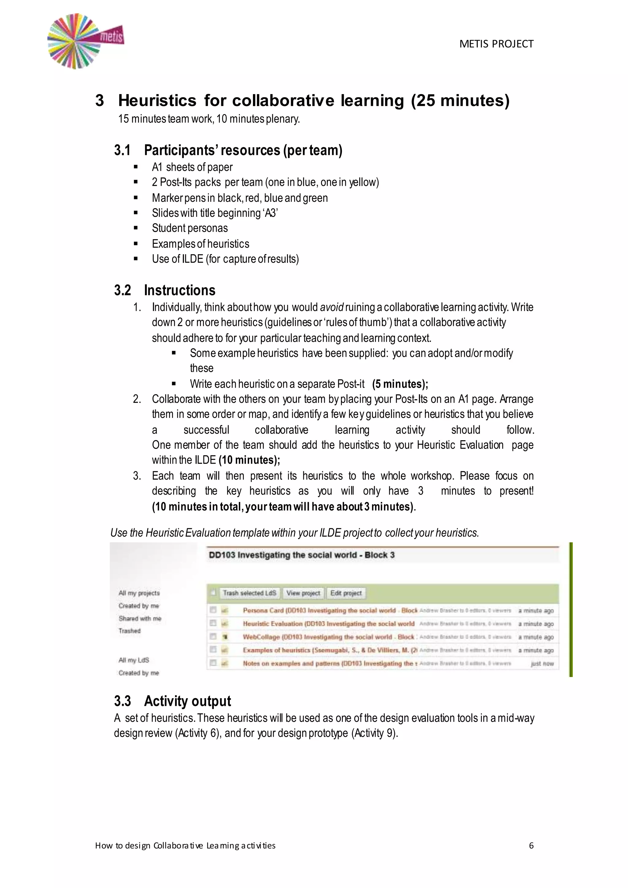 METIS PROJECT
How to design Collaborative Learning activities 6
3 Heuristics for collaborative learning (25 minutes)
15 minutesteam work,10 minutesplenary.
3.1 Participants’resources (per team)
 A1 sheets of paper
 2 Post-Its packs per team (one in blue, onein yellow)
 Markerpensin black,red, blueandgreen
 Slideswith title beginning‘A3’
 Student personas
 Examplesof heuristics
 Use of ILDE (for captureofresults)
3.2 Instructions
1. Individually, think abouthow you would avoidruiningacollaborativelearningactivity. Write
down 2 or more heuristics(guidelinesor‘rulesof thumb’)that a collaborativeactivity
shouldadhereto for your particular teachingandlearningcontext.
 Someexampleheuristics have beensupplied: you canadopt and/ormodify
these
 Write eachheuristic ona separate Post-it (5 minutes);
2. Collaborate with the others on your team byplacing your Post-Its on an A1 page. Arrange
them in some order or map, and identifya few keyguidelines or heuristics that you believe
a successful collaborative learning activity should follow.
One member of the team should add the heuristics to your Heuristic Evaluation page
withinthe ILDE (10 minutes);
3. Each team will then present its heuristics to the whole workshop. Please focus on
describing the key heuristics as you will only have 3 minutes to present!
(10 minutesin total,yourteamwill have about3minutes).
Use the HeuristicEvaluationtemplatewithin your ILDE projectto collectyour heuristics.
3.3 Activity output
A set of heuristics.These heuristics will be used as one of the design evaluation tools in amid-way
designreview (Activity 6), and for your designprototype (Activity 9).
 
