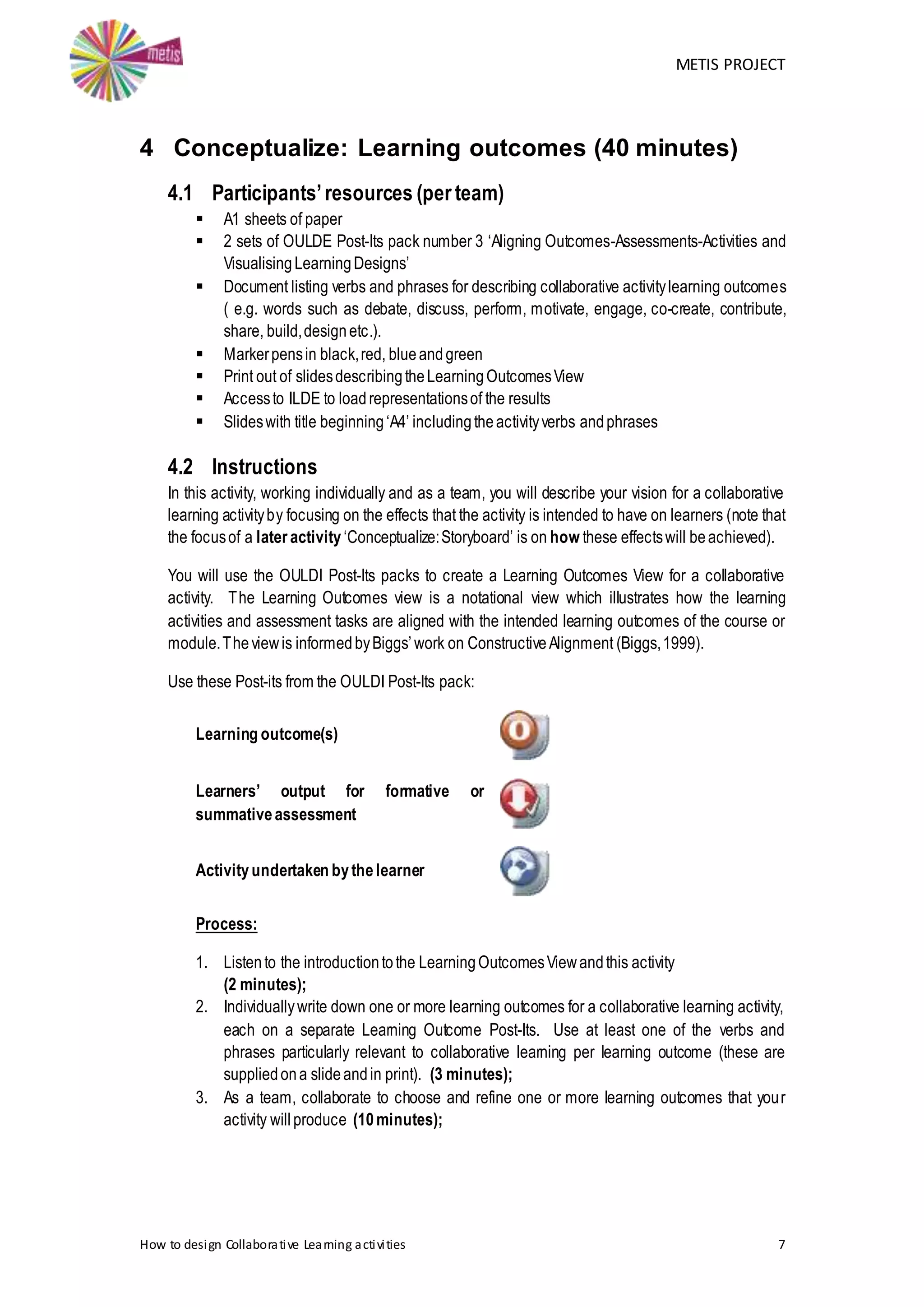 METIS PROJECT
How to design Collaborative Learning activities 7
4 Conceptualize: Learning outcomes (40 minutes)
4.1 Participants’resources (per team)
 A1 sheets of paper
 2 sets of OULDE Post-Its pack number 3 ‘Aligning Outcomes-Assessments-Activities and
VisualisingLearningDesigns’
 Document listing verbs and phrases for describing collaborative activitylearning outcomes
( e.g. words such as debate, discuss, perform, motivate, engage, co-create, contribute,
share, build,designetc.).
 Markerpensin black,red, blueandgreen
 Print out of slidesdescribingtheLearningOutcomesView
 Accessto ILDE to loadrepresentationsof the results
 Slideswith title beginning‘A4’ includingtheactivityverbs andphrases
4.2 Instructions
In this activity, working individually and as a team, you will describe your vision for a collaborative
learning activityby focusing on the effects that the activity is intended to have on learners (note that
the focusof a later activity‘Conceptualize:Storyboard’ is on how these effectswill beachieved).
You will use the OULDI Post-Its packs to create a Learning Outcomes View for a collaborative
activity. The Learning Outcomes view is a notational view which illustrates how the learning
activities and assessment tasks are aligned with the intended learning outcomes of the course or
module.Theviewis informedbyBiggs’work on ConstructiveAlignment (Biggs,1999).
Use these Post-its from the OULDI Post-Its pack:
Learning outcome(s)
Learners’ output for formative or
summativeassessment
Activityundertaken bythelearner
Process:
1. Listento the introductiontothe LearningOutcomesViewandthis activity
(2 minutes);
2. Individuallywrite down one or more learning outcomes for a collaborative learning activity,
each on a separate Learning Outcome Post-Its. Use at least one of the verbs and
phrases particularly relevant to collaborative learning per learning outcome (these are
suppliedona slideandin print). (3 minutes);
3. As a team, collaborate to choose and refine one or more learning outcomes that your
activity willproduce (10minutes);
 