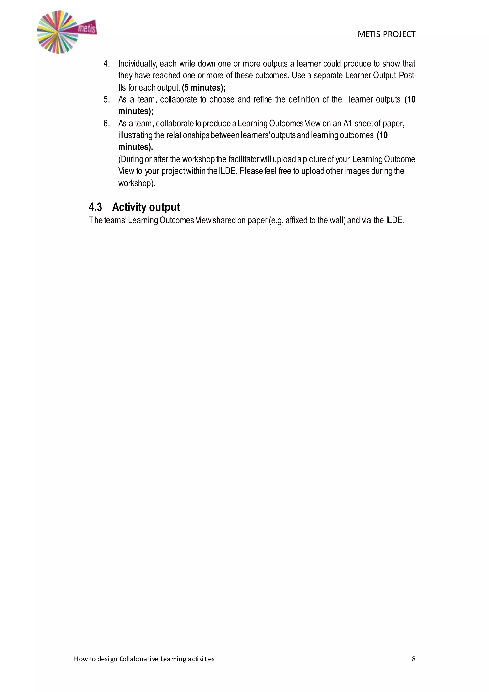 METIS PROJECT
How to design Collaborative Learning activities 8
4. Individually, each write down one or more outputs a learner could produce to show that
they have reached one or more of these outcomes. Use a separate Learner Output Post-
Its for eachoutput. (5 minutes);
5. As a team, collaborate to choose and refine the definition of the learner outputs (10
minutes);
6. As a team, collaboratetoproduceaLearningOutcomesView on an A1 sheetof paper,
illustrating the relationshipsbetweenlearners'outputsandlearningoutcomes (10
minutes).
(Duringor after the workshopthe facilitatorwilluploadapictureof your LearningOutcome
View to your projectwithin theILDE. Pleasefeel free to uploadotherimages duringthe
workshop).
4.3 Activity output
Theteams’LearningOutcomes Viewsharedon paper(e.g. affixed to the wall)and via the ILDE.
 