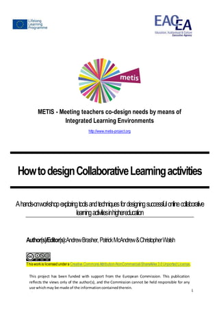 ProjectNumber: 531262-LLP-2012-ES-KA3-KA3MP 1
METIS - Meeting teachers co-design needs by means of
Integrated Learning Environments
http://www.metis-project.org
HowtodesignCollaborativeLearningactivities
Ahands-onworkshopexploringtoolsandtechniquesfordesigningsuccessfulonlinecollaborative
learningactivitiesinhighereducation
Author(s)/Editor(s):AndrewBrasher,PatrickMcAndrew&ChristopherWalsh
Thisworkis licensedundera Creative CommonsAttribution-NonCommercial-ShareAlike 3.0Unported License.
This project has been funded with support from the European Commission. This publication
reflects the views only of the author(s), and the Commission cannot be held responsible for any
use whichmay be made of the informationcontainedtherein.
 