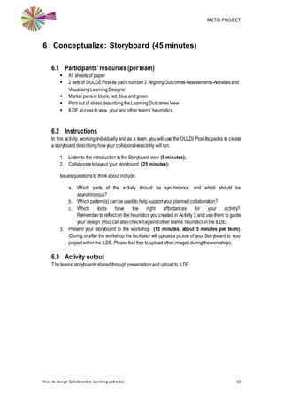 METIS PROJECT
How to design Collaborative Learning activities 10
6 Conceptualize: Storyboard (45 minutes)
6.1 Participants’resources (per team)
 A1 sheets of paper
 2 sets of OULDEPost-Its packnumber3‘AligningOutcomes-Assessments-Activitiesand
VisualisingLearningDesigns’
 Markerpensin black,red, blueandgreen
 Print out of slidesdescribingtheLearningOutcomesView
 ILDE accessto view your andother teams’heurristics.
6.2 Instructions
In this activity, working individually and as a team, you will use the OULDI Post-Its packs to create
a storyboard describinghowyour collaborativeactivity willrun.
1. Listento the introductiontothe Storyboard view (5 minutes);
2. Collaboratetolayout your storyboard (25 minutes);
Issues/questionsto think about include:
a. Which parts of the activity should be synchronous, and which should be
asynchronous?
b. Whichpattern(s) canbeused to helpsupport your plannedcollaboration?
c. Which tools have the right affordances for your activity?
Remember to reflect on the heuristics you created in Activity 3 and use them to guide
your design.(You canalsocheckitagainstother teams’heuristicsinthe ILDE).
3. Present your storyboard to the workshop (15 minutes, about 5 minutes per team).
(During or after the workshop the facilitator will upload a picture of your Storyboard to your
projectwithin the ILDE. Pleasefeel free to uploadother images duringtheworkshop).
6.3 Activity output
Theteams’storyboardssharedthroughpresentationanduploadto ILDE.
 