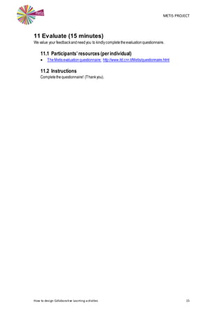 METIS PROJECT
How to design Collaborative Learning activities 15
11 Evaluate (15 minutes)
We value your feedbackandneedyou to kindlycompletetheevaluationquestionnaire.
11.1 Participants’resources (per individual)
 TheMetisevaluationquestionnaire: http://www.itd.cnr.it/Metis/questionnaire.html
11.2 Instructions
Completethequestionnaire! (Thankyou).
 