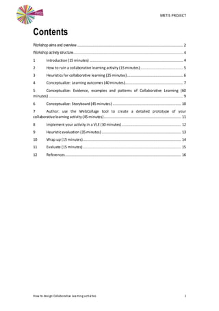 METIS PROJECT
How to design Collaborative Learning activities 1
Contents
Workshop aims and overview ................................................................................................ 2
Workshop activity structure....................................................................................................4
1 Introduction(15 minutes) ..................................................................................... 4
2 How to ruin a collaborative learning activity (15 minutes)....................................... 5
3 Heuristicsfor collaborative learning (25 minutes)................................................... 6
4 Conceptualize: Learning outcomes (40 minutes)..................................................... 7
5 Conceptualize: Evidence, examples and patterns of Collaborative Learning (60
minutes) .......................................................................................................................... 9
6 Conceptualize: Storyboard(45 minutes) .............................................................. 10
7 Author: use the WebCollage tool to create a detailed prototype of your
collaborative learning activity(45 minutes)...................................................................... 11
8 Implement your activity in a VLE (30 minutes)...................................................... 12
9 Heuristicevaluation (35 minutes)........................................................................ 13
10 Wrap up (15 minutes)......................................................................................... 14
11 Evaluate (15 minutes)......................................................................................... 15
12 References......................................................................................................... 16
 