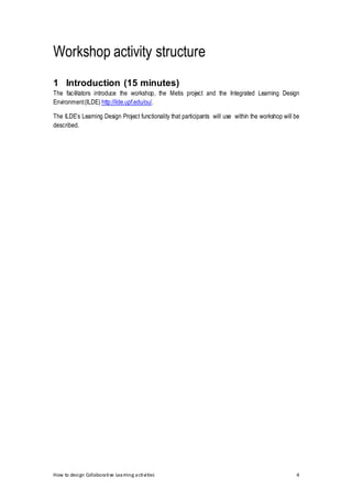 How to design Collaborative Learning activities 4
Workshop activity structure
1 Introduction (15 minutes)
The facilitators introduce the workshop, the Metis project and the Integrated Learning Design
Environment(ILDE) http://ilde.upf.edu/ou/.
The ILDE’s Learning Design Project functionality that participants will use within the workshop will be
described.
 