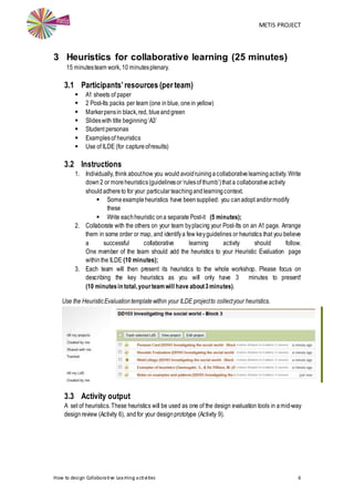 METIS PROJECT
How to design Collaborative Learning activities 6
3 Heuristics for collaborative learning (25 minutes)
15 minutesteam work,10 minutesplenary.
3.1 Participants’resources (per team)
 A1 sheets of paper
 2 Post-Its packs per team (one in blue, onein yellow)
 Markerpensin black,red, blueandgreen
 Slideswith title beginning‘A3’
 Student personas
 Examplesof heuristics
 Use of ILDE (for captureofresults)
3.2 Instructions
1. Individually, think abouthow you would avoidruiningacollaborativelearningactivity. Write
down 2 or more heuristics(guidelinesor‘rulesof thumb’)that a collaborativeactivity
shouldadhereto for your particular teachingandlearningcontext.
 Someexampleheuristics have beensupplied: you canadopt and/ormodify
these
 Write eachheuristic ona separate Post-it (5 minutes);
2. Collaborate with the others on your team byplacing your Post-Its on an A1 page. Arrange
them in some order or map, and identifya few keyguidelines or heuristics that you believe
a successful collaborative learning activity should follow.
One member of the team should add the heuristics to your Heuristic Evaluation page
withinthe ILDE (10 minutes);
3. Each team will then present its heuristics to the whole workshop. Please focus on
describing the key heuristics as you will only have 3 minutes to present!
(10 minutesin total,yourteamwill have about3minutes).
Use the HeuristicEvaluationtemplatewithin your ILDE projectto collectyour heuristics.
3.3 Activity output
A set of heuristics.These heuristics will be used as one of the design evaluation tools in amid-way
designreview (Activity 6), and for your designprototype (Activity 9).
 