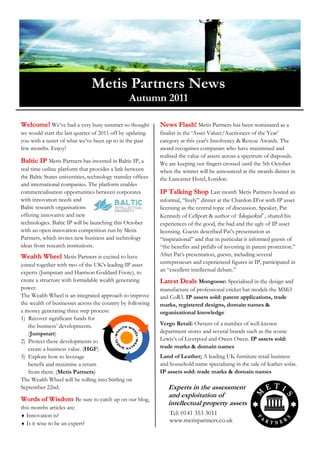 Metis Partners News
                                                  Autumn 2011

Welcome! We‟ve had a very busy summer so thought              News Flash! Metis Partners has been nominated as a
we would start the last quarter of 2011 off by updating       finalist in the „Asset Valuer/Auctioneer of the Year‟
you with a taster of what we‟ve been up to in the past        category at this year's Insolvency & Rescue Awards. The
few months. Enjoy!                                            award recognises companies who have maximised and
                                                              realised the value of assets across a spectrum of disposals.
Baltic IP Metis Partners has invested in Baltic IP, a         We are keeping our fingers crossed until the 5th October
real time online platform that provides a link between        when the winner will be announced at the awards dinner in
the Baltic States universities, technology transfer offices   the Lancaster Hotel, London.
and international companies. The platform enables
commercialisation opportunities between corporates            IP Talking Shop Last month Metis Partners hosted an
with innovation needs and                                     informal, “lively” dinner at the Chardon D‟or with IP asset
Baltic research organisations                                 licensing as the central topic of discussion. Speaker, Pat
offering innovative and new                                   Kennedy of Cellport & author of ‘Ideajacked’ , shared his
technologies. Baltic IP will be launching this October        experiences of the good, the bad and the ugly of IP asset
with an open innovation competition run by Metis              licensing. Guests described Pat‟s presentation as
Partners, which invites new business and technology           “inspirational” and that in particular it informed guests of
ideas from research institutions.                             “the benefits and pitfalls of investing in patent protection.”
Wealth Wheel Metis Partners is excited to have                After Pat‟s presentation, guests, including several
joined together with two of the UK‟s leading IP asset         entrepreneurs and experienced figures in IP, participated in
experts (Jumpstart and Harrison Goddard Foote), to            an “excellent intellectual debate.”
create a structure with formidable wealth generating          Latest Deals Mongoose: Specialised in the design and
power.                                                        manufacture of professional cricket bat models the MMi3
The Wealth Wheel is an integrated approach to improve         and CoR3. IP assets sold: patent applications, trade
the wealth of businesses across the country by following      marks, registered designs, domain names &
a money generating three step process:                        organisational knowledge
1) Recover significant funds for
    the business‟ developments.                               Vergo Retail: Owners of a number of well-known
    (Jumpstart)                                               department stores and several brands such as the iconic
2) Protect these developments to                              Lewis‟s of Liverpool and Owen Owen. IP assets sold:
    create a business value. (HGF)                            trade marks & domain names
3) Explore how to leverage                                    Land of Leather: A leading UK furniture retail business
    benefit and maximise a return                             and household name specialising in the sale of leather sofas.
    from them. (Metis Partners)                               IP assets sold: trade marks & domain names
The Wealth Wheel will be rolling into Stirling on
September 22nd.                                                  Experts in the assessment
                                                                 and exploitation of
Words of Wisdom Be sure to catch up on our blog,
                                                                 intellectual property assets
this months articles are:
 Innovation is?                                                  Tel: 0141 353 3011
 Is it wise to be an expert?
                                                                  www.metispartners.co.uk
 