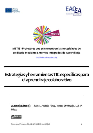 Númerodel Proyecto:531262-LLP-2012-ES-KA3-KA3MP 1
METIS - Profesores que se encuentran las necesidades de
co-diseño mediante Entornos Integrados de Aprendizaje
http://www.metis-project.org
EstrategiasyherramientasTICespecíficaspara
elaprendizajecolaborativo
Autor(s)/Editor(s): Juan I. Asensio-Pérez, Yannis Dimitriadis, Luis P.
Prieto
 