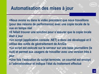Automatisation des mises à jour

Nous avons vu dans le vidéo précédent que nous travaillons
(pour des raisons de performance) avec une copie locale de la
vue en temps réel
Il fallait trouver une solution pour s’assurer que la copie locale
était à jour
Un script (application console .NET) a donc été développé et il
utilise des outils de géotraitement de ArcGis
Le script est exécuté sur le serveur sur une base journalière (la
nuit) et permet aux usagers de travailler avec une version très à
jour
Une fois l’exécution du script terminée, un courriel est envoyé
à l’administrateur et indique l’état du traitement effectué

                                                                      12
                                                         12
 