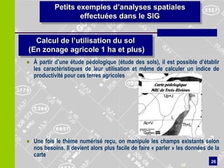 Petits exemples d’analyses spatiales
                 effectuées dans le SIG


  Calcul de l’utilisation du sol
(En zonage agricole 1 ha et plus)
 À partir d’une étude pédologique (étude des sols), il est possible d’établir
 les caractéristiques de leur utilisation et même de calculer un indice de
 productivité pour ces terres agricoles




 Une fois le thème numérisé reçu, on manipule les champs existants selon
 nos besoins. Il devient alors plus facile de faire « parler » les données de la
 carte
                                                                            26
                                                               26
 