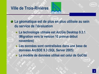 Ville de Trois-Rivières

  La géomatique est de plus en plus utilisée au sein
  du service de l’évaluation
    La technologie utilisée est ArcGis Desktop 9.3.1.
    (Migration vers la version 10 prévue début
    novembre)
    Les données sont centralisées dans une base de
    données ArcSDE 9.3 (SQL Server 2005)
    Le modèle de données utilisé est celui de GoCité



                                                        3
                                                3
 