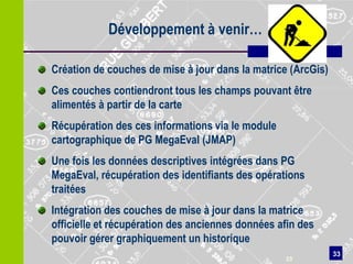 Développement à venir…

Création de couches de mise à jour dans la matrice (ArcGis)
Ces couches contiendront tous les champs pouvant être
alimentés à partir de la carte
Récupération des ces informations via le module
cartographique de PG MegaEval (JMAP)
Une fois les données descriptives intégrées dans PG
MegaEval, récupération des identifiants des opérations
traitées
Intégration des couches de mise à jour dans la matrice
officielle et récupération des anciennes données afin des
pouvoir gérer graphiquement un historique
                                                              33
                                                  33
 