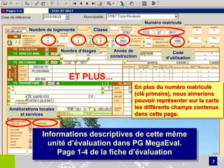 Numéro matricule
         Nombre de logements         Classe



                        Nombre d’étages        Année de                  Code
                                              construction            d’utilisation



                           ET PLUS...
                                                         En plus du numéro matricule
                                                         (clé primaire), nous aimerions
                                                         pouvoir représenter sur la carte
Améliorations locales                                    les différents champs contenus
     et services                                         dans cette page.


               Informations descriptives de cette même
                 unité d’évaluation dans PG MegaEval.
                   Page 1-4 de la fiche d’évaluation
                                                                                      7
                                                                                7
 