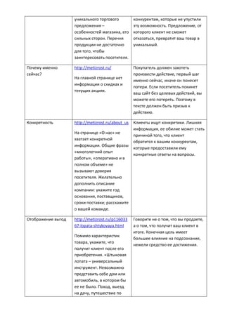 уникального торгового
предложения –
особенностей магазина, его
сильных сторон. Перечня
продукции не достаточно
для того, чтобы
заинтересовать посетителя.
конкурентам, которые не упустили
эту возможность. Предложение, от
которого клиент не сможет
отказаться, превратит ваш товар в
уникальный.
Почему именно
сейчас?
http://metizrost.ru/
На главной странице нет
информации о скидках и
текущих акциях.
Покупатель должен захотеть
произвести действие, первый шаг
именно сейчас, иначе он понесет
потери. Если посетитель покинет
ваш сайт без целевых действий, вы
можете его потерять. Поэтому в
тексте должен быть призыв к
действию.
Конкретность http://metizrost.ru/about_us
На странице «О нас» не
хватает конкретной
информации. Общие фразы
«многолетний опыт
работы», «оперативно и в
полном объеме» не
вызывают доверия
посетителя. Желательно
дополнить описание
компании: укажите год
основания, поставщиков,
сроки поставки; расскажите
о вашей команде.
Клиенты ищут конкретики. Лишняя
информация, ее обилие может стать
причиной того, что клиент
обратится к вашим конкурентам,
которые предоставили ему
конкретные ответы на вопросы.
Отображение выгод http://metizrost.ru/p116033
67-lopata-shtykovaya.html
Помимо характеристик
товара, укажите, что
получит клиент после его
приобретения. «Штыковая
лопата – универсальный
инструмент. Невозможно
представить себе дом или
автомобиль, в котором бы
ее не было. Поход, выезд
на дачу, путешествие по
Говорите не о том, что вы продаете,
а о том, что получит ваш клиент в
итоге. Конечная цель имеет
большее влияние на подсознание,
нежели средство ее достижения.
 
