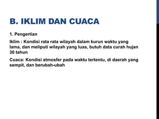 B. IKLIM DAN CUACA
1. Pengertian
Iklim : Kondisi rata rata wilayah dalam kurun waktu yang
lama, dan meliputi wilayah yang luas, butuh data curah hujan
30 tahun
Cuaca: Kondisi atmosfer pada waktu tertentu, di daerah yang
sempit, dan berubah-ubah
 