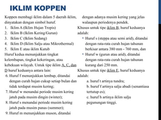 IKLIM KOPPEN
Koppen membagi iklim dalam 5 daerah iklim,
dinyatakan dengan simbol huruf.
1. Iklim A (Iklim Hujan Tropis)
2. Iklim B (Iklim Kering/Gurun)
3. Iklim C (Iklim Sedang)
4. Iklim D (Iklim Salju atau Mikrothermal)
5. Iklim E atau iklim Kutub
Huruf kedua menunjukkan tingkat
kelembapan, tingkat kekeringan, atau
kebekuan wilayah. Untuk tipe iklim A, C, dan
D huruf keduanya antara lain:
6. Huruf f menunjukkan lembap, ditandai
dengan curah hujan cukup setiap bulan dan
tidak terdapat musim kering;
7. Huruf w menandai periode musim kering
jatuh pada musim dingin (winter);
8. Huruf s menandai periode musim kering
jatuh pada musim panas (summer);
9. Huruf m menunjukkan muson, ditandai
dengan adanya musim kering yang jelas
walaupun periodenya pendek.
Khusus untuk tipe iklim B, huruf keduanya
adalah:
• Huruf s (steppa atau semi arid), ditandai
dengan rata-rata curah hujan tahunan
berkisar antara 380 mm - 760 mm, dan
• Huruf w (gurun atau arid), ditandai
dengan rata-rata curah hujan tahunan
kurang dari 250 mm.
Khusus untuk tipe iklim E, huruf keduanya
adalah:
a. huruf t artinya tundra;
b. huruf f artinya salju abadi (senantiasa
tertutup es);
c. huruf h artinya iklim salju
pegunungan tinggi.
 