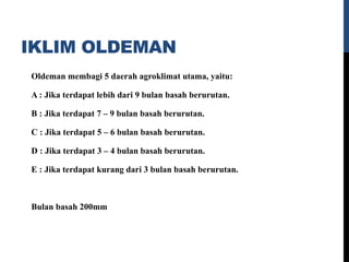 IKLIM OLDEMAN
Oldeman membagi 5 daerah agroklimat utama, yaitu:
A : Jika terdapat lebih dari 9 bulan basah berurutan.
B : Jika terdapat 7 – 9 bulan basah berurutan.
C : Jika terdapat 5 – 6 bulan basah berurutan.
D : Jika terdapat 3 – 4 bulan basah berurutan.
E : Jika terdapat kurang dari 3 bulan basah berurutan.
Bulan basah 200mm
 