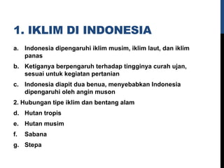1. IKLIM DI INDONESIA
a. Indonesia dipengaruhi iklim musim, iklim laut, dan iklim
panas
b. Ketiganya berpengaruh terhadap tingginya curah ujan,
sesuai untuk kegiatan pertanian
c. Indonesia diapit dua benua, menyebabkan Indonesia
dipengaruhi oleh angin muson
2. Hubungan tipe iklim dan bentang alam
d. Hutan tropis
e. Hutan musim
f. Sabana
g. Stepa
 