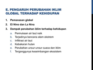 E. PENGARUH PERUBAHAN IKLIM
GLOBAL TERHADAP KEHIDUPAN
1. Pemanasan global
2. El Nino dan La Nina
3. Dampak perubahan iklim terhadap kehidupan
a. Permukaan air laut naik
b. Terjadinya bencana alam ekstrem
c. Infiltrasi air laut
d. Kebakaran hutan
e. Perubahan unsur-unsur cuaca dan iklim
f. Terganggunya keseimbangan ekosistem
 