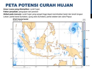 PETA POTENSI CURAH HUJAN
Unsur cuaca yang ditampilkan: curah hujan
Faktor penyebab: penguapan dari perairan
Akibat pada manusia: curah hujan yang sangat tinggi dapat menimbulkan banjir dan tanah longsor
Lokasi: pantai barat Sumatera, ujung utara Sumatera, pantai selatan dan utara Papua
 