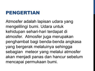 PENGERTIAN
Atmosfer adalah lapisan udara yang
mengelilingi bumi. Udara untuk
kehidupan sehari-hari terdapat di
atmosfer. Atmosfer juga merupakan
penghambat bagi benda-benda angkasa
yang bergerak melaluinya sehingga
sebagian meteor yang melalui atmosfer
akan menjadi panas dan hancur sebelum
mencapai permukaan bumi.
 